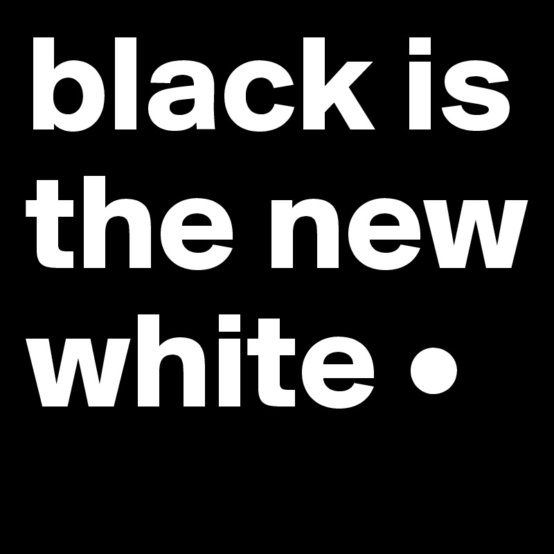 black is the new white •