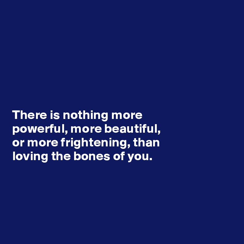 






There is nothing more 
powerful, more beautiful, 
or more frightening, than 
loving the bones of you. 




