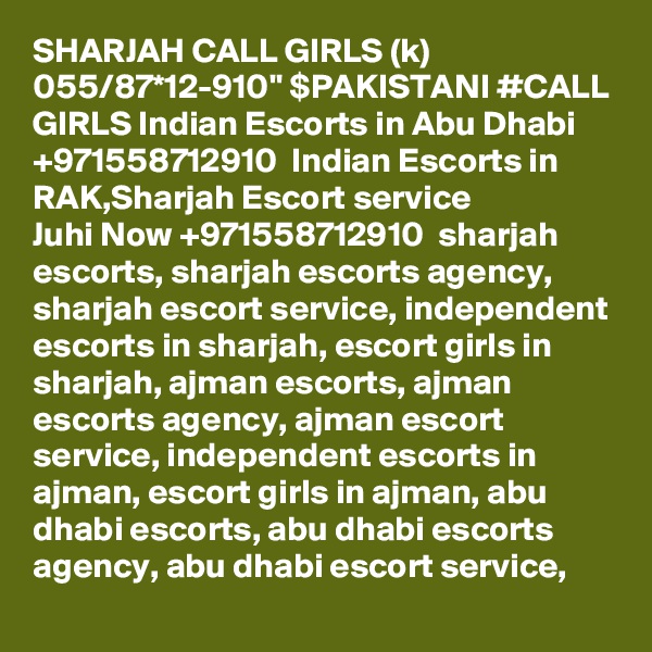 SHARJAH CALL GIRLS (k) 055/87*12-910" $PAKISTANI #CALL GIRLS Indian Escorts in Abu Dhabi +971558712910  Indian Escorts in RAK,Sharjah Escort service
Juhi Now +971558712910  sharjah escorts, sharjah escorts agency, sharjah escort service, independent escorts in sharjah, escort girls in sharjah, ajman escorts, ajman escorts agency, ajman escort service, independent escorts in ajman, escort girls in ajman, abu dhabi escorts, abu dhabi escorts agency, abu dhabi escort service, 