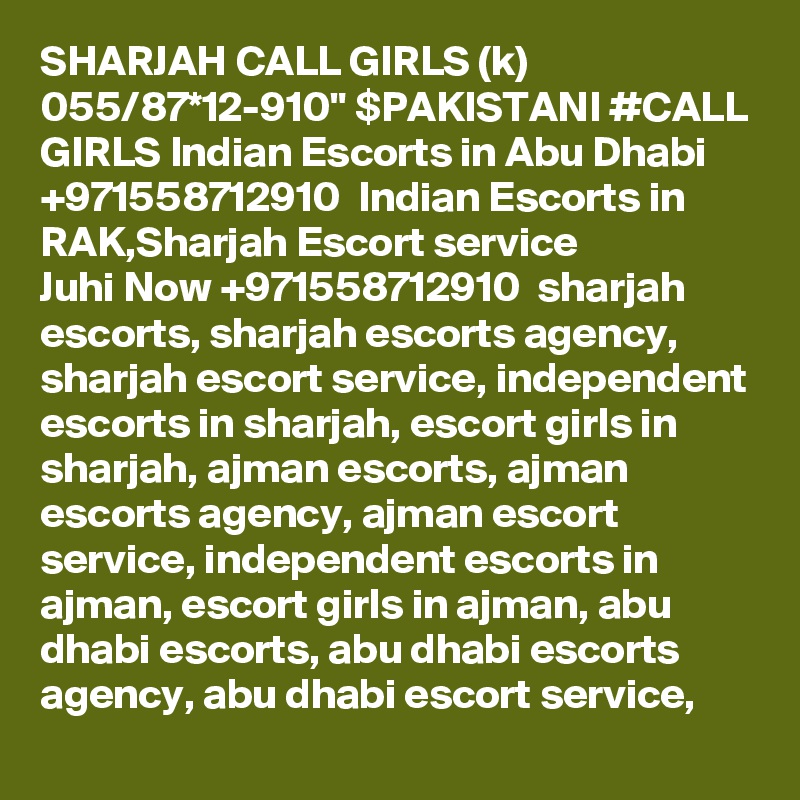 SHARJAH CALL GIRLS (k) 055/87*12-910" $PAKISTANI #CALL GIRLS Indian Escorts in Abu Dhabi +971558712910  Indian Escorts in RAK,Sharjah Escort service
Juhi Now +971558712910  sharjah escorts, sharjah escorts agency, sharjah escort service, independent escorts in sharjah, escort girls in sharjah, ajman escorts, ajman escorts agency, ajman escort service, independent escorts in ajman, escort girls in ajman, abu dhabi escorts, abu dhabi escorts agency, abu dhabi escort service, 