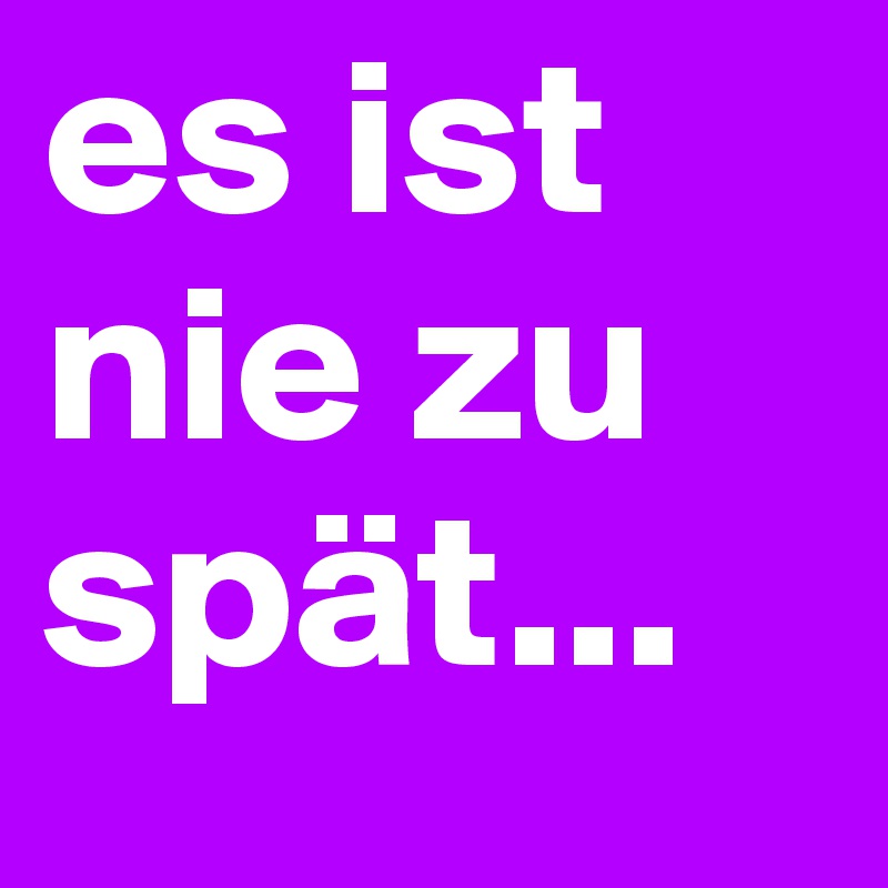es ist nie zu spät...