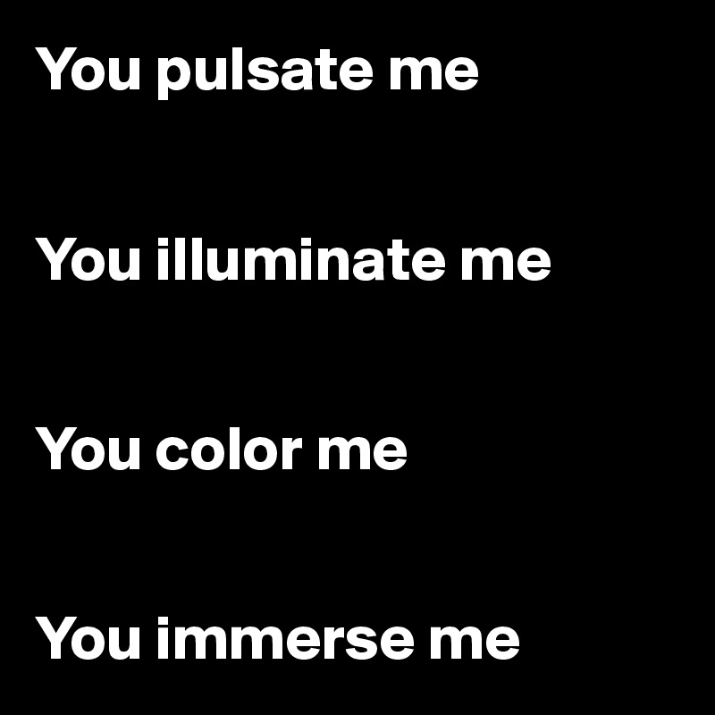 You pulsate me 


You illuminate me 


You color me 


You immerse me