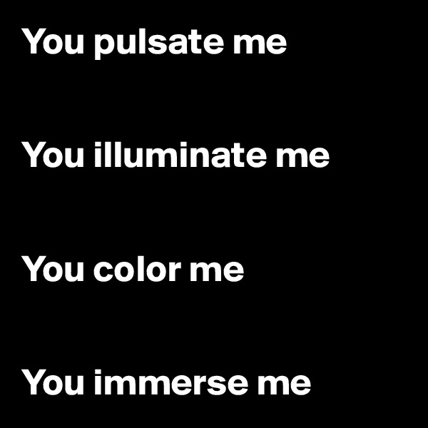 You pulsate me 


You illuminate me 


You color me 


You immerse me