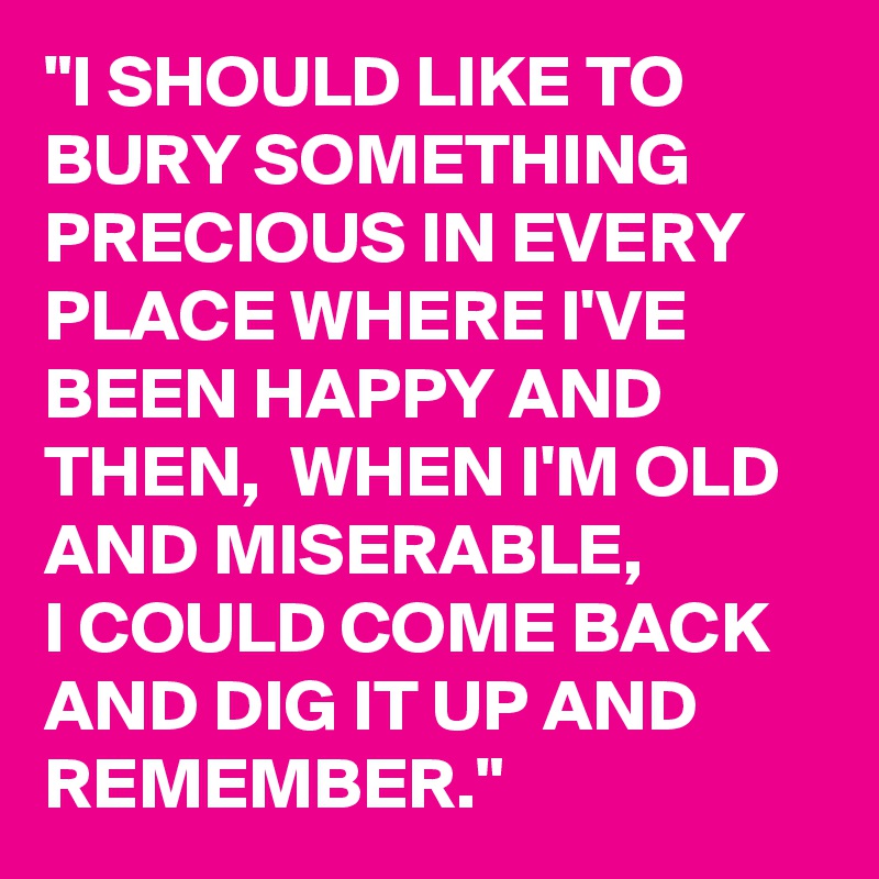 "I SHOULD LIKE TO BURY SOMETHING PRECIOUS IN EVERY PLACE WHERE I'VE BEEN HAPPY AND THEN,  WHEN I'M OLD AND MISERABLE, 
I COULD COME BACK AND DIG IT UP AND REMEMBER." 