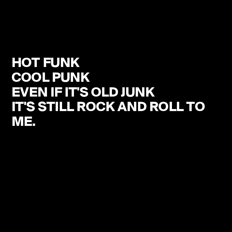 


HOT FUNK
COOL PUNK
EVEN IF IT'S OLD JUNK
IT'S STILL ROCK AND ROLL TO ME.





