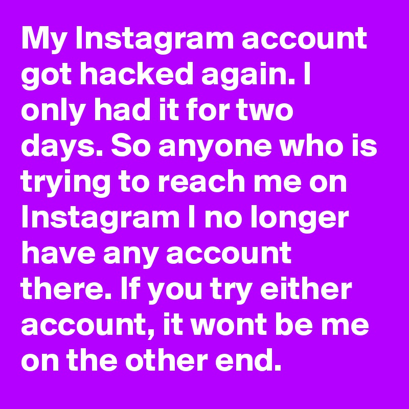 My Instagram account got hacked again. I only had it for two days. So anyone who is trying to reach me on Instagram I no longer have any account there. If you try either account, it wont be me on the other end. 