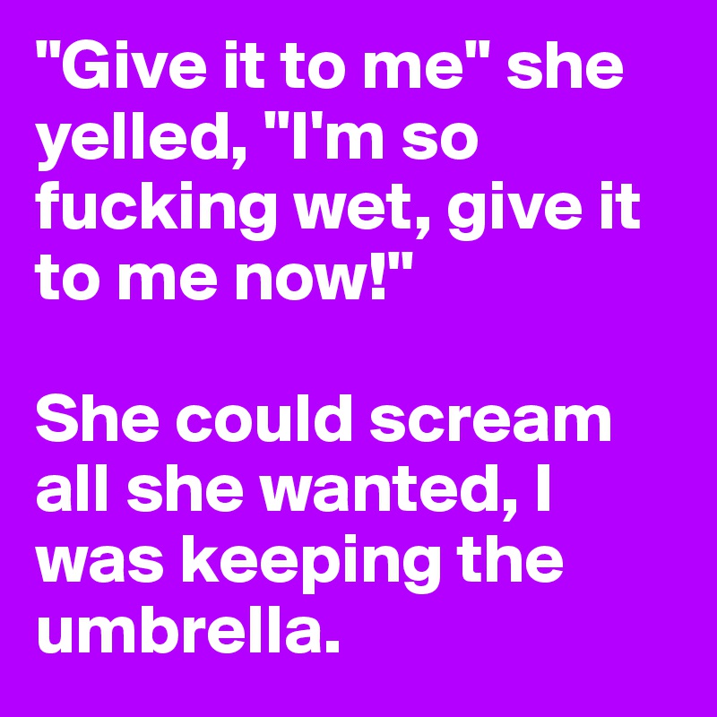 "Give it to me" she yelled, "I'm so fucking wet, give it to me now!"

She could scream all she wanted, I was keeping the umbrella.