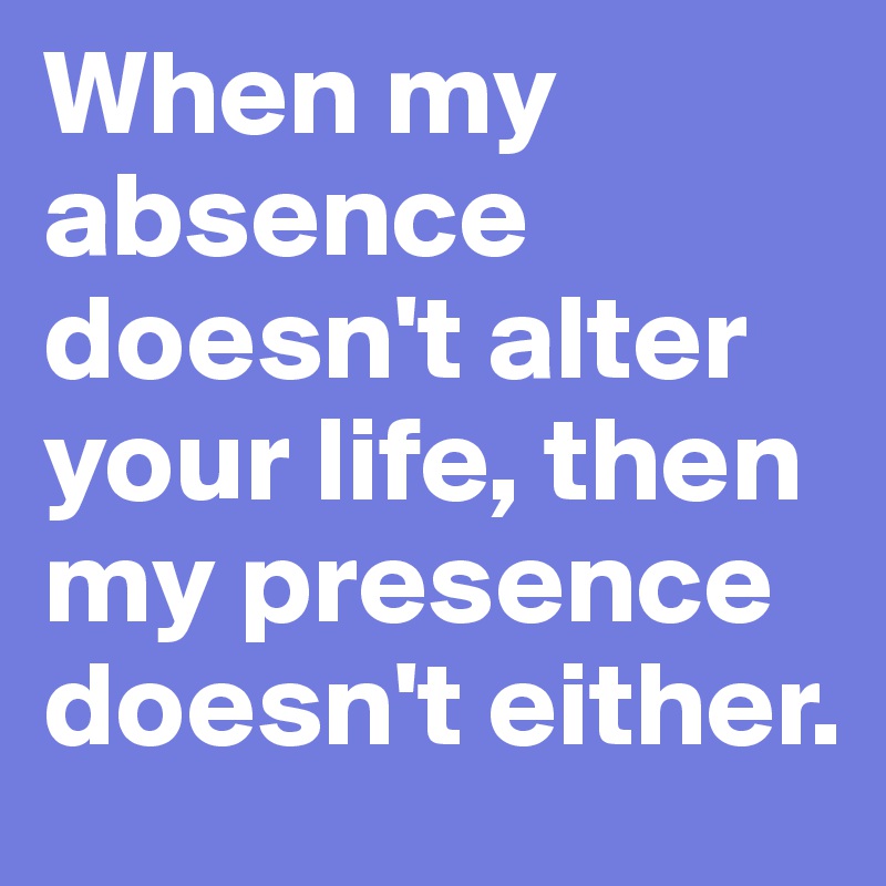 When my absence doesn't alter your life, then my presence doesn't either. 