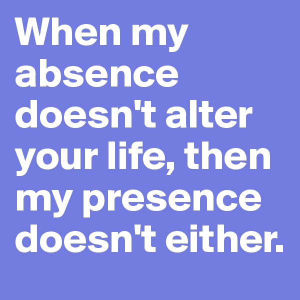 When my absence doesn't alter your life, then my presence doesn't either. 