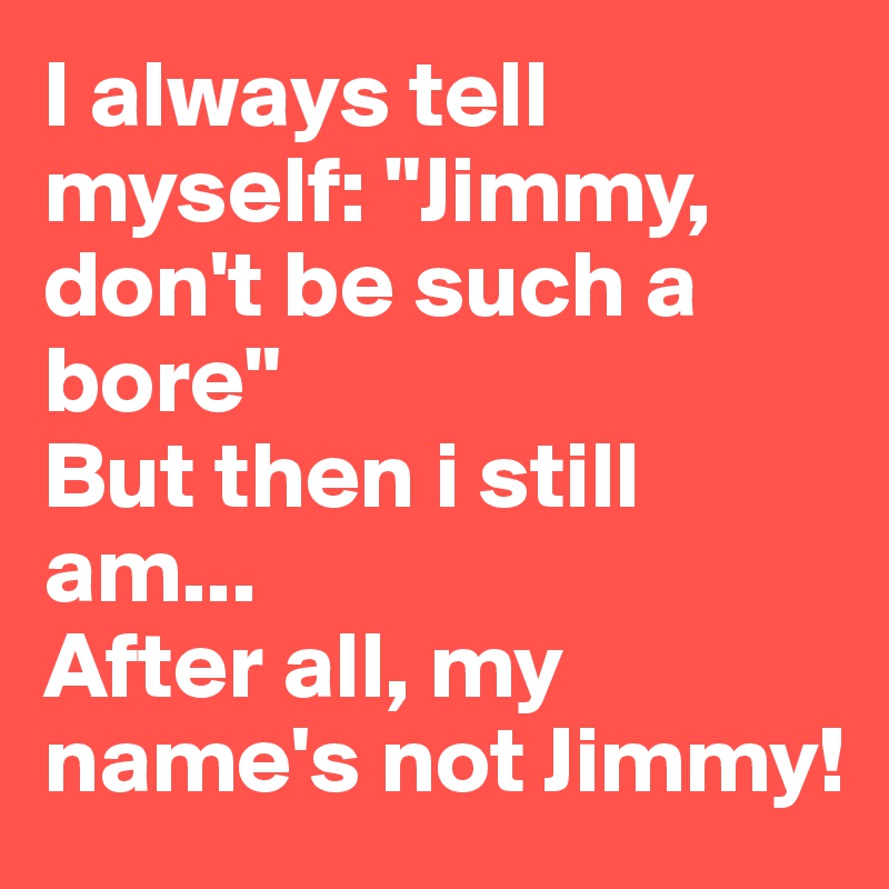I always tell myself: "Jimmy, don't be such a bore"
But then i still am...
After all, my name's not Jimmy! 