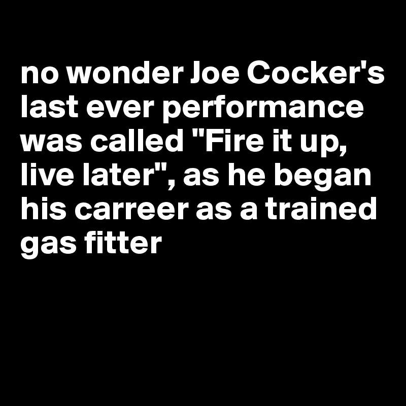 
no wonder Joe Cocker's last ever performance was called "Fire it up, live later", as he began his carreer as a trained gas fitter


