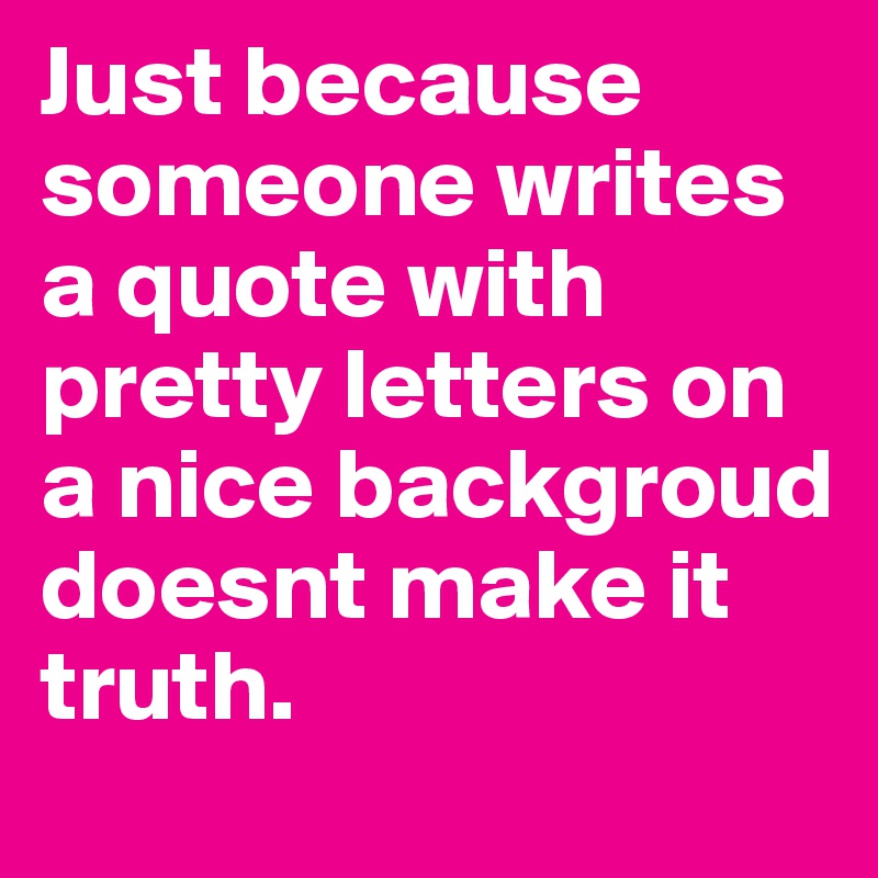 Just because someone writes a quote with pretty letters on a nice backgroud doesnt make it truth. 