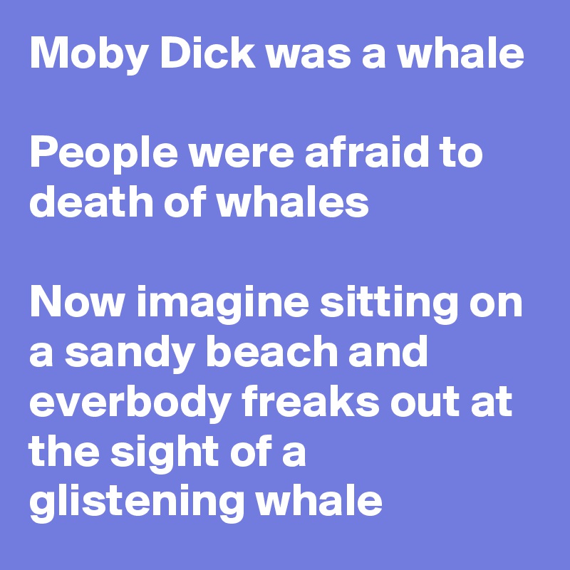 Moby Dick was a whale

People were afraid to death of whales

Now imagine sitting on a sandy beach and everbody freaks out at the sight of a glistening whale