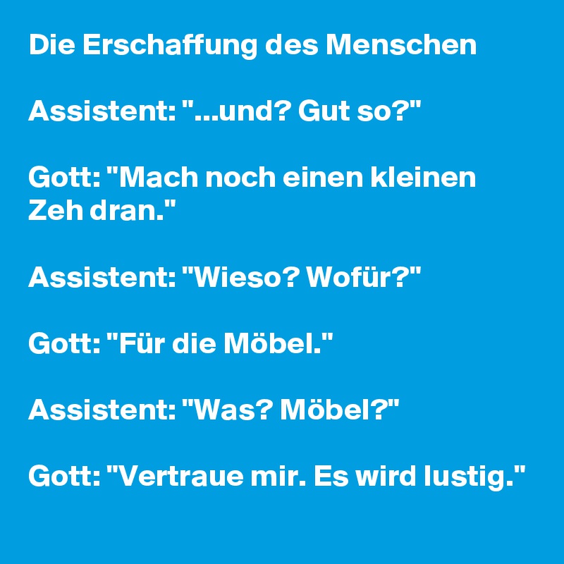 Die Erschaffung des Menschen

Assistent: "...und? Gut so?"

Gott: "Mach noch einen kleinen Zeh dran."

Assistent: "Wieso? Wofür?"

Gott: "Für die Möbel."

Assistent: "Was? Möbel?"

Gott: "Vertraue mir. Es wird lustig."