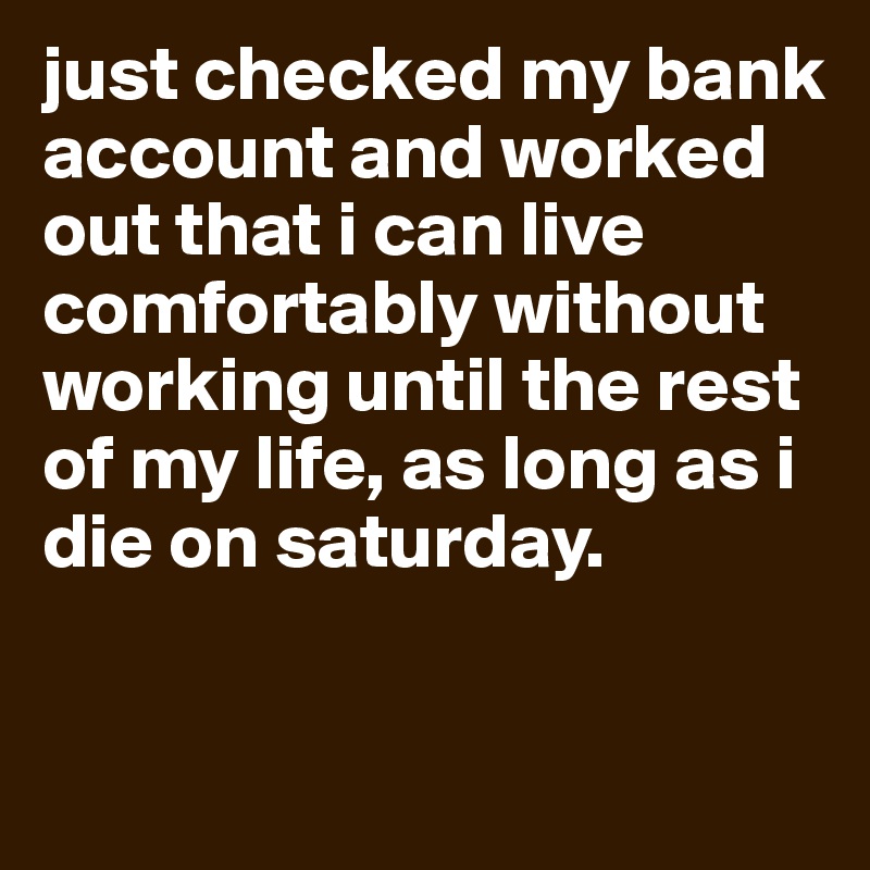 just checked my bank account and worked out that i can live comfortably without working until the rest of my life, as long as i die on saturday.

