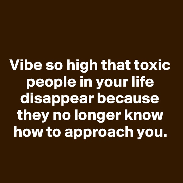 

Vibe so high that toxic people in your life disappear because they no longer know how to approach you.

