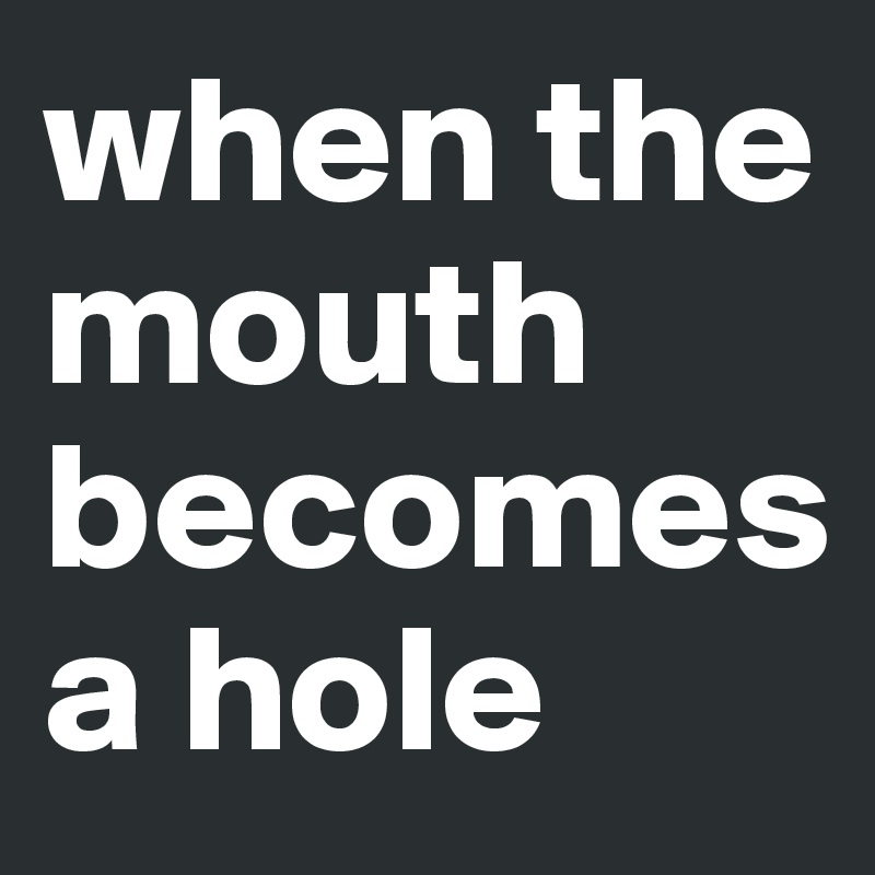 when the mouth becomes 
a hole