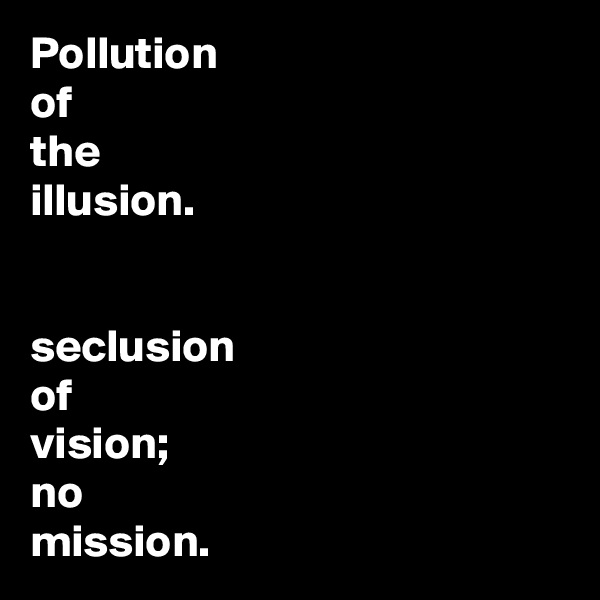 Pollution 
of
the
illusion. 


seclusion
of
vision; 
no 
mission. 