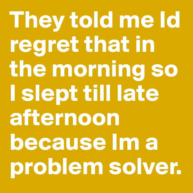 They told me Id regret that in the morning so I slept till late afternoon because Im a problem solver.