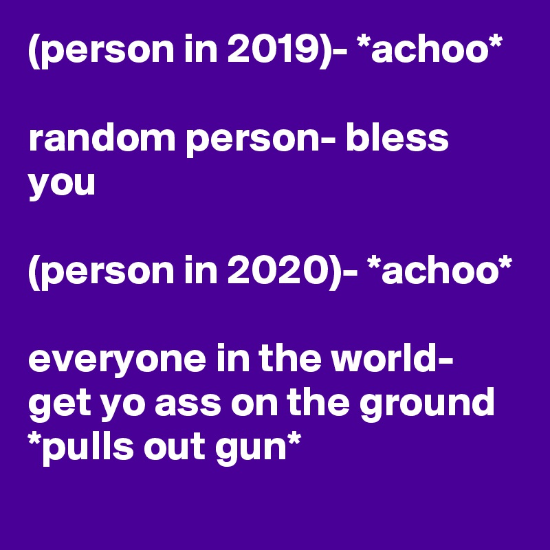 (person in 2019)- *achoo*

random person- bless you

(person in 2020)- *achoo*

everyone in the world- get yo ass on the ground *pulls out gun*
