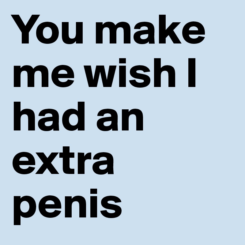 You make me wish I had an extra penis