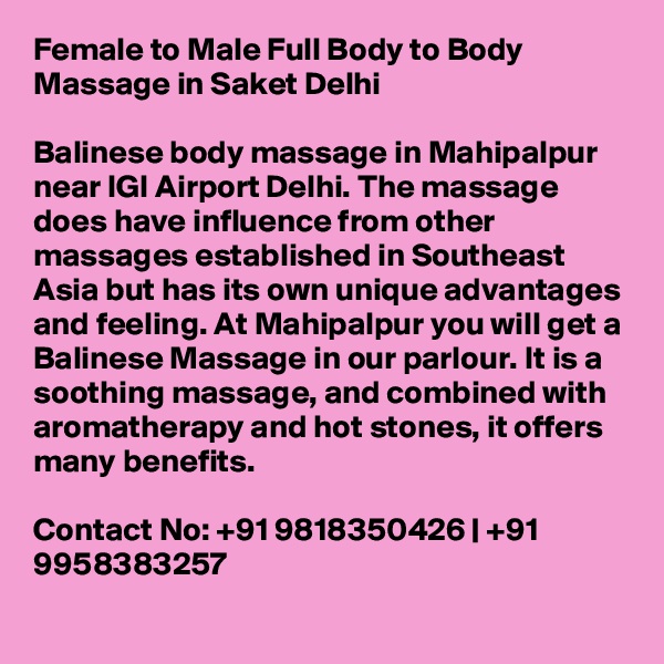 Female to Male Full Body to Body Massage in Saket Delhi

Balinese body massage in Mahipalpur near IGI Airport Delhi. The massage does have influence from other massages established in Southeast Asia but has its own unique advantages and feeling. At Mahipalpur you will get a Balinese Massage in our parlour. It is a soothing massage, and combined with aromatherapy and hot stones, it offers many benefits.

Contact No: +91 9818350426 | +91 9958383257