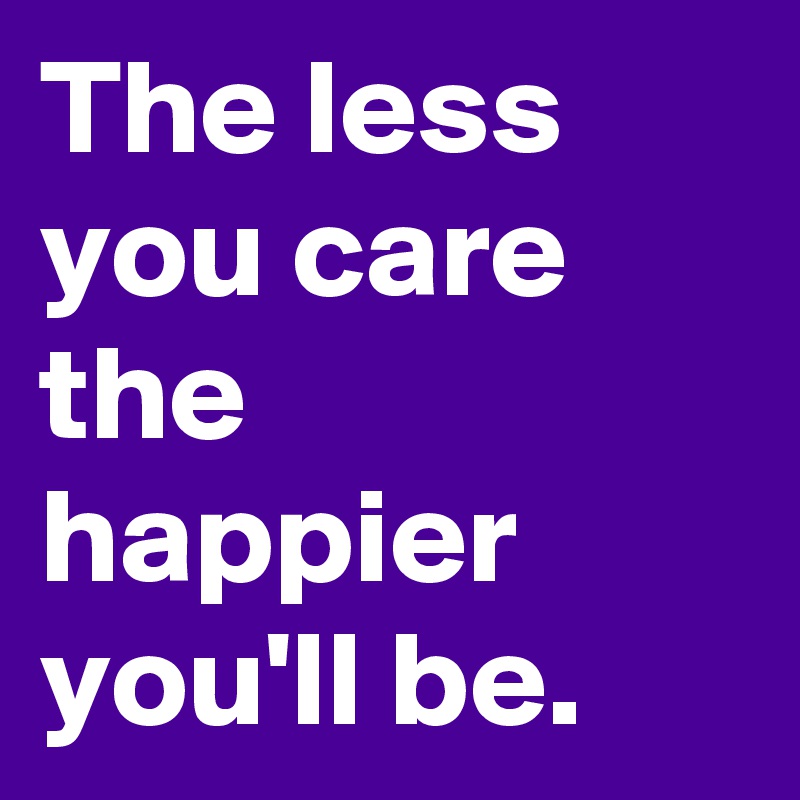 The less you care the happier you'll be. 