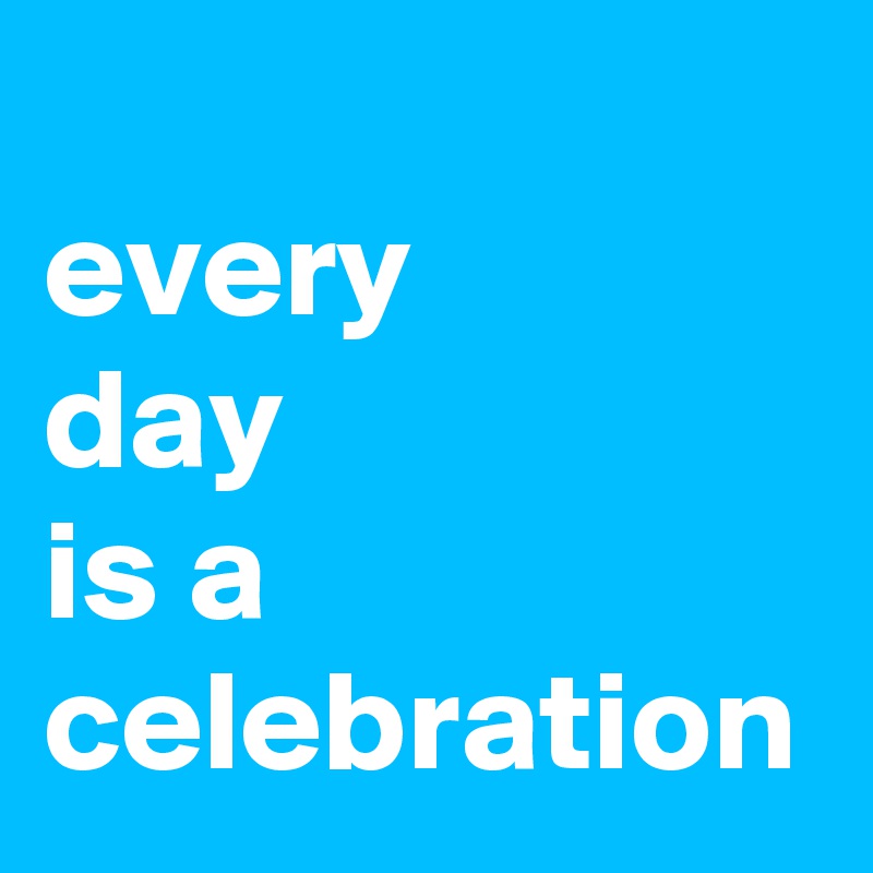 
every 
day 
is a celebration