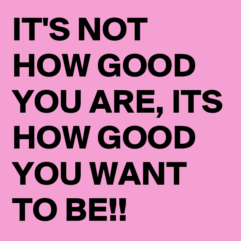 IT'S NOT HOW GOOD YOU ARE, ITS HOW GOOD YOU WANT TO BE!!