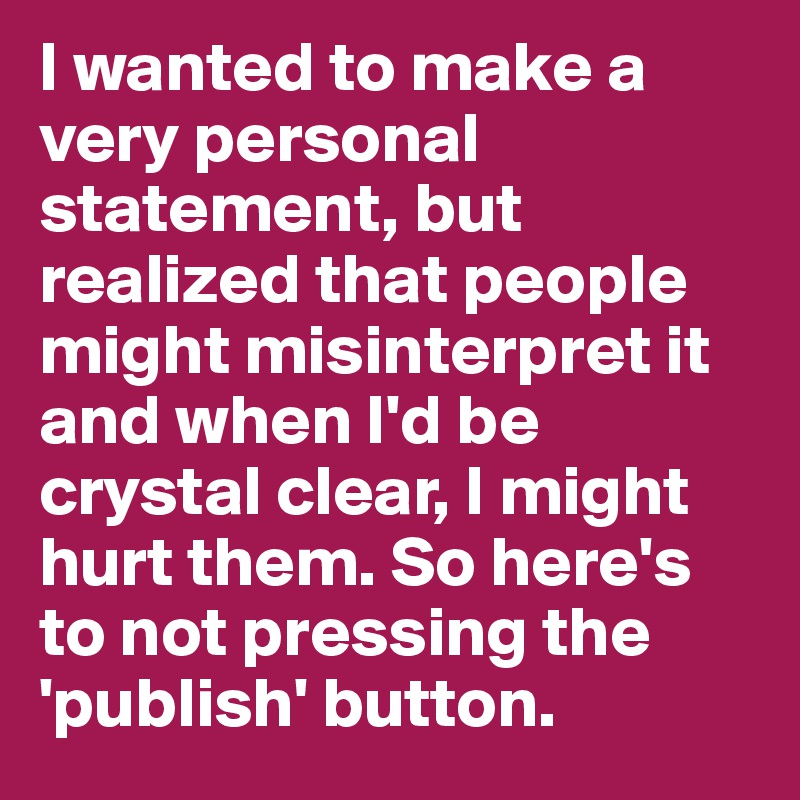 I wanted to make a very personal statement, but realized that people might misinterpret it and when I'd be crystal clear, I might hurt them. So here's to not pressing the 'publish' button.