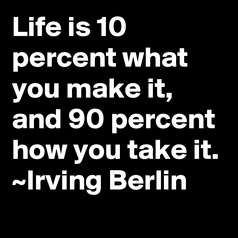 Life is 10 percent what you make it, and 90 percent how you take it. ~Irving Berlin