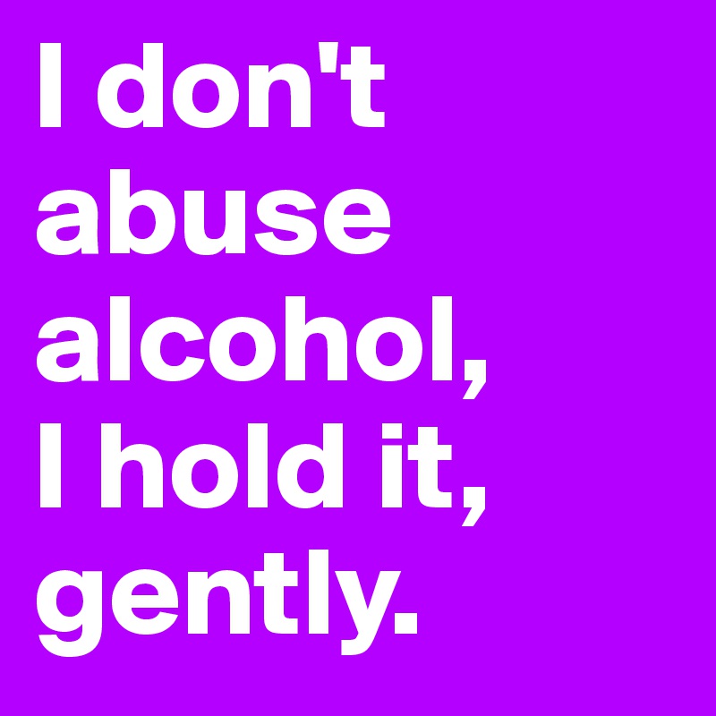I don't abuse alcohol, 
I hold it, gently.