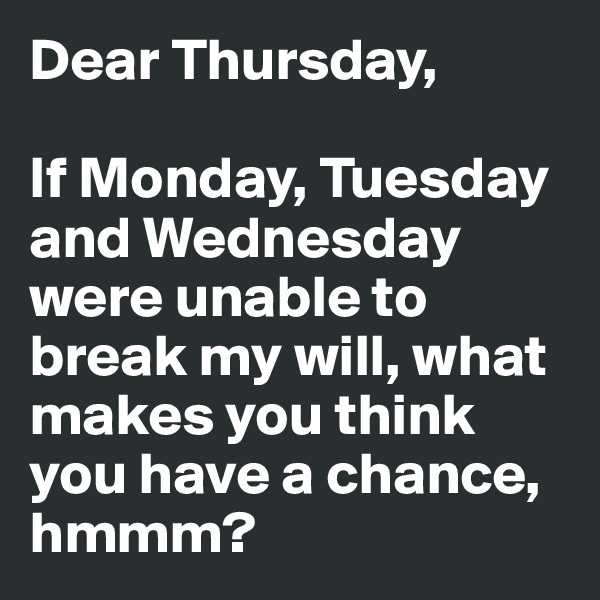 Dear Thursday,

If Monday, Tuesday and Wednesday were unable to break my will, what makes you think you have a chance, hmmm?
