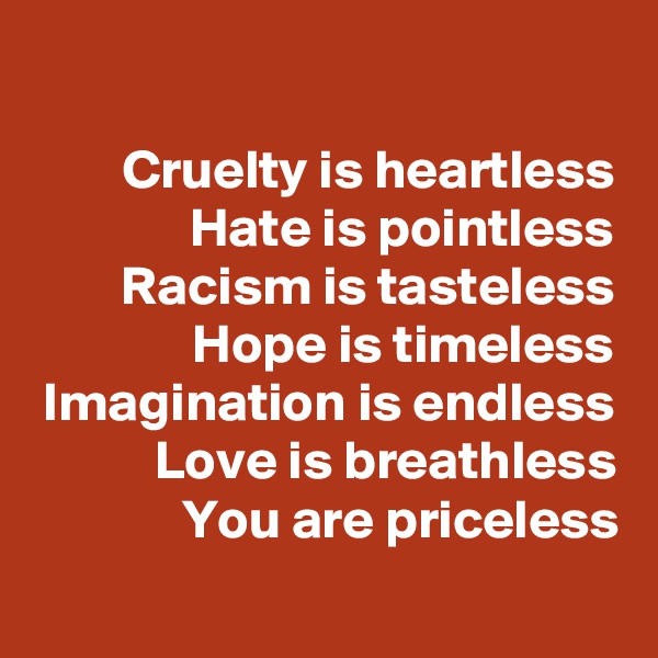  
Cruelty is heartless
Hate is pointless
Racism is tasteless
Hope is timeless
Imagination is endless
Love is breathless
You are priceless
