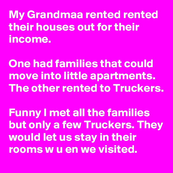 My Grandmaa rented rented their houses out for their income.

One had families that could move into little apartments. The other rented to Truckers.

Funny I met all the families but only a few Truckers. They would let us stay in their rooms w u en we visited.