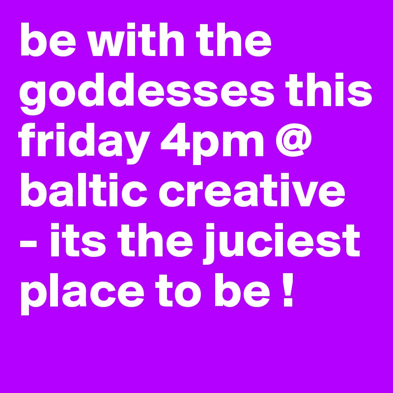 be with the goddesses this friday 4pm @ baltic creative - its the juciest place to be ! 