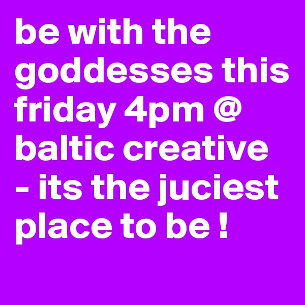 be with the goddesses this friday 4pm @ baltic creative - its the juciest place to be ! 