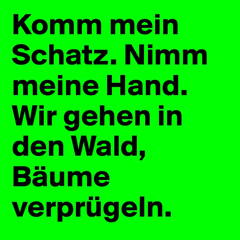 Komm mein Schatz. Nimm meine Hand. Wir gehen in den Wald, Bäume verprügeln.