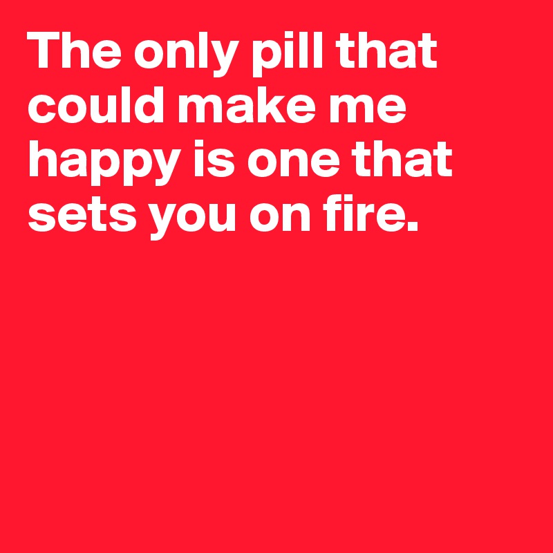 The only pill that could make me happy is one that sets you on fire.




