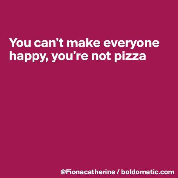 

You can't make everyone 
happy, you're not pizza








