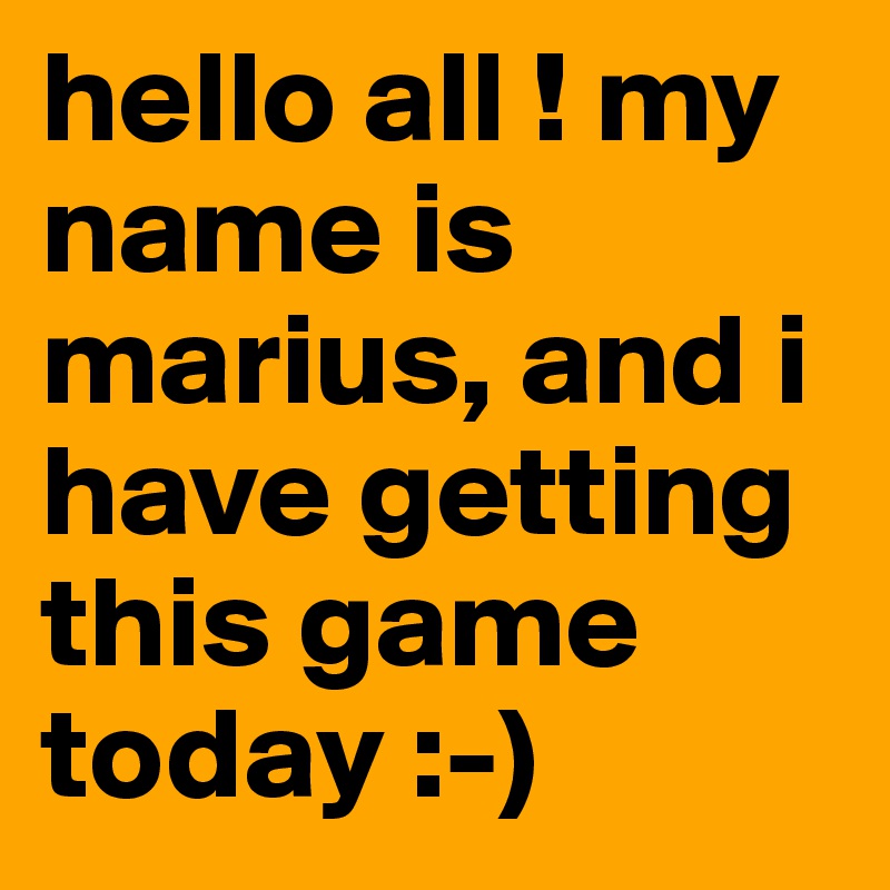 hello all ! my name is marius, and i have getting this game today :-)