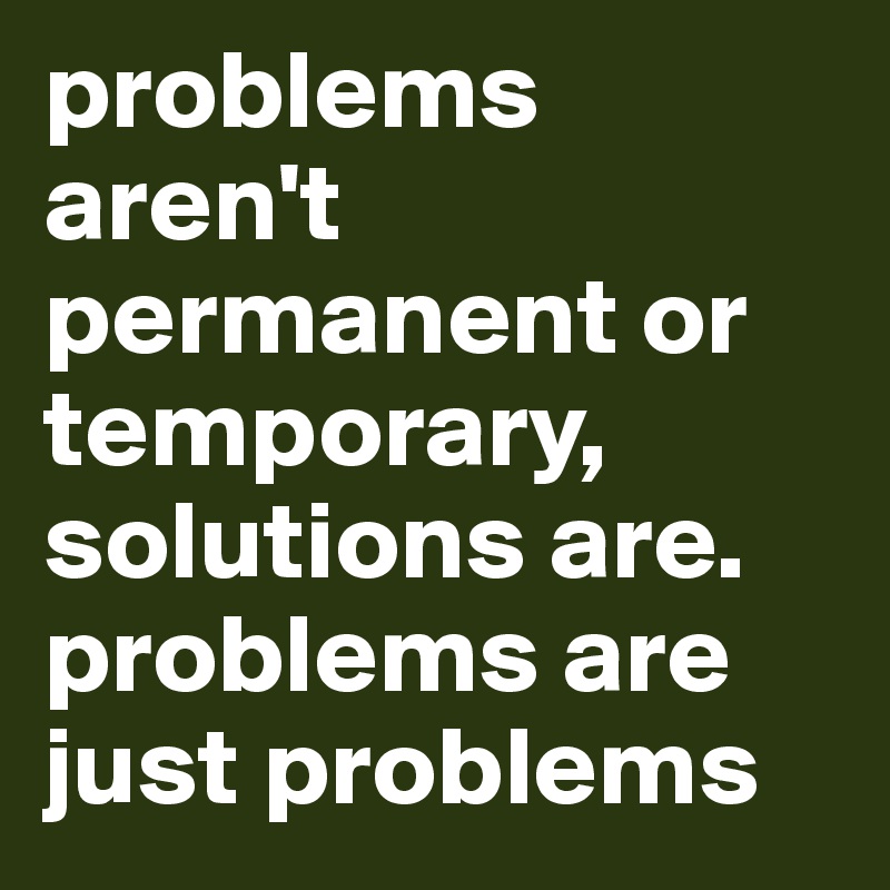 problems aren't permanent or temporary, solutions are. problems are just problems