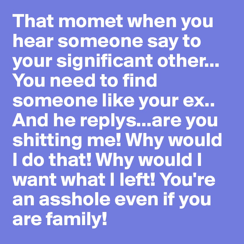 That momet when you hear someone say to your significant other...
You need to find someone like your ex..
And he replys...are you shitting me! Why would I do that! Why would I want what I left! You're an asshole even if you are family!