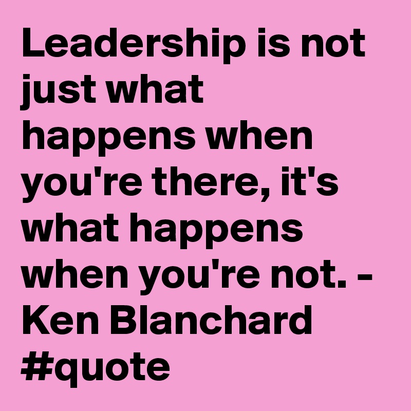 Leadership is not just what happens when you're there, it's what happens when you're not. - Ken Blanchard #quote