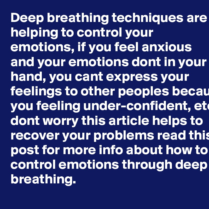 Deep breathing techniques are helping to control your emotions, if you feel anxious and your emotions dont in your hand, you cant express your feelings to other peoples because you feeling under-confident, etc. dont worry this article helps to recover your problems read this post for more info about how to control emotions through deep breathing. 