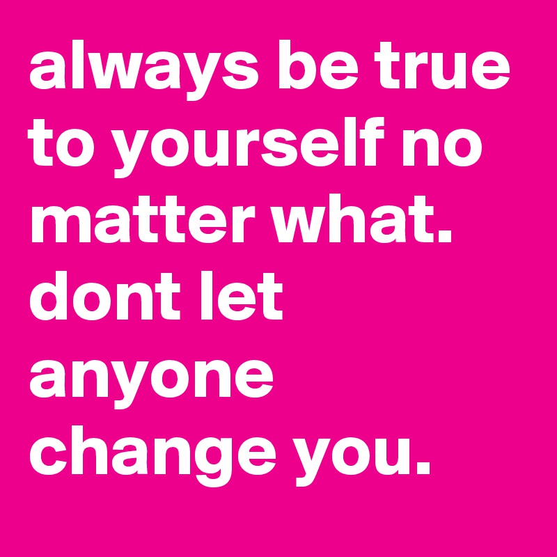 always be true to yourself no matter what. dont let anyone change you.