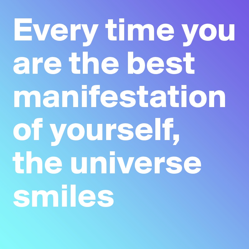 Every time you are the best manifestation of yourself, the universe smiles