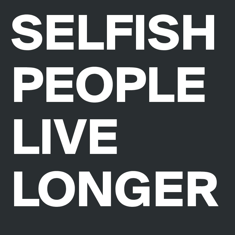 SELFISH PEOPLE LIVE LONGER