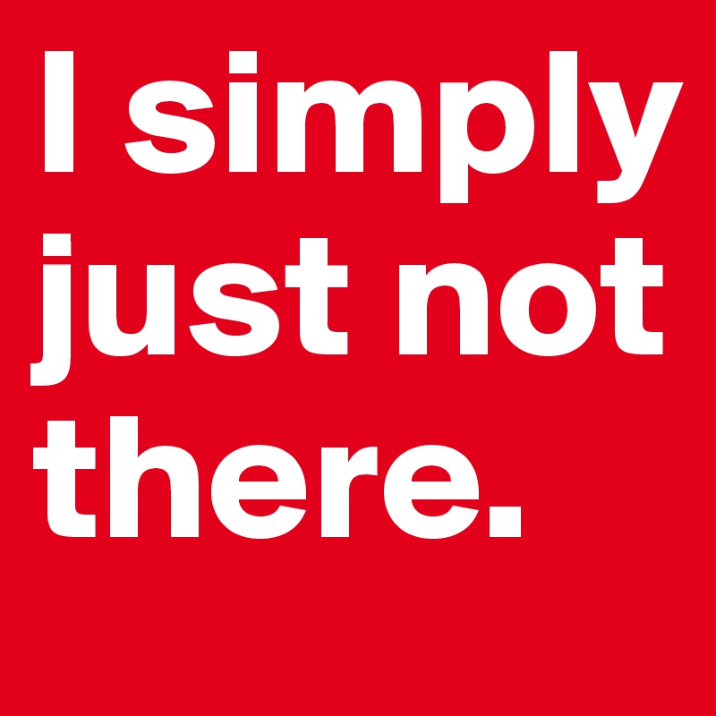 I simply just not there.