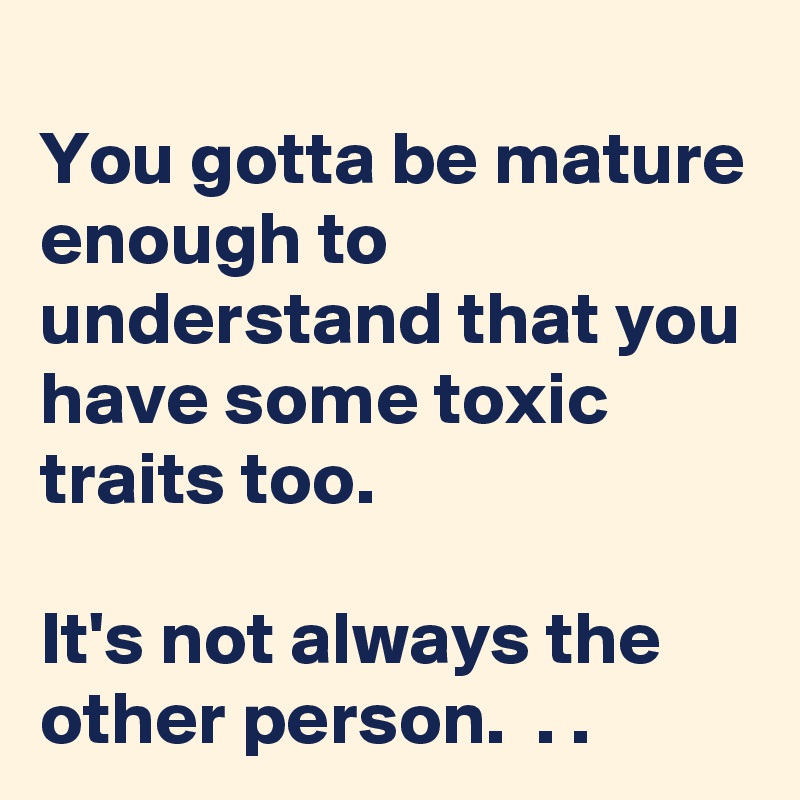 
You gotta be mature enough to understand that you have some toxic traits too. 

It's not always the other person.  . .